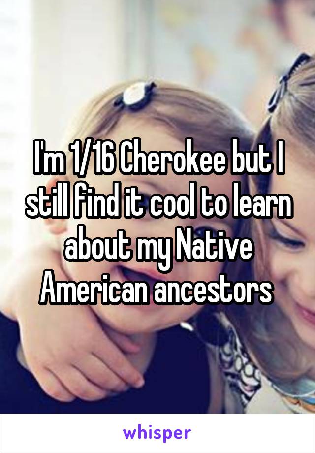 I'm 1/16 Cherokee but I still find it cool to learn about my Native American ancestors 