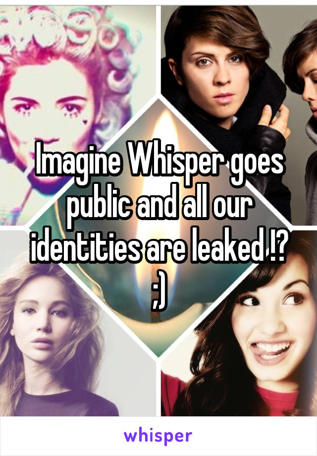 Imagine Whisper goes public and all our identities are leaked !? ;)
