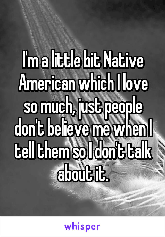 I'm a little bit Native American which I love so much, just people don't believe me when I tell them so I don't talk about it.