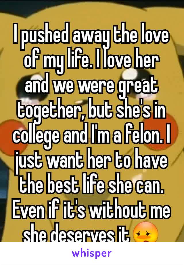 I pushed away the love of my life. I love her and we were great together, but she's in college and I'm a felon. I just want her to have the best life she can. Even if it's without me she deserves it😳