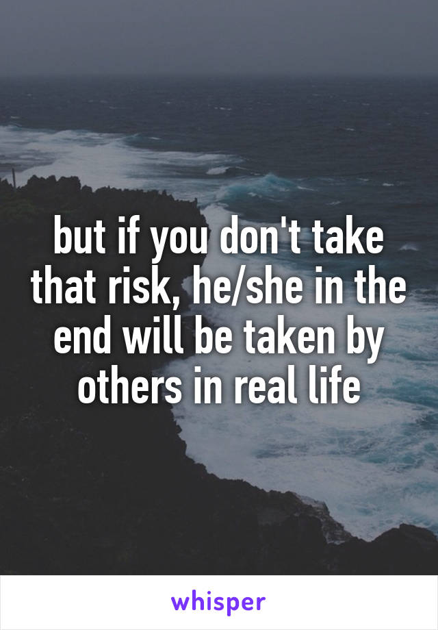 but if you don't take that risk, he/she in the end will be taken by others in real life