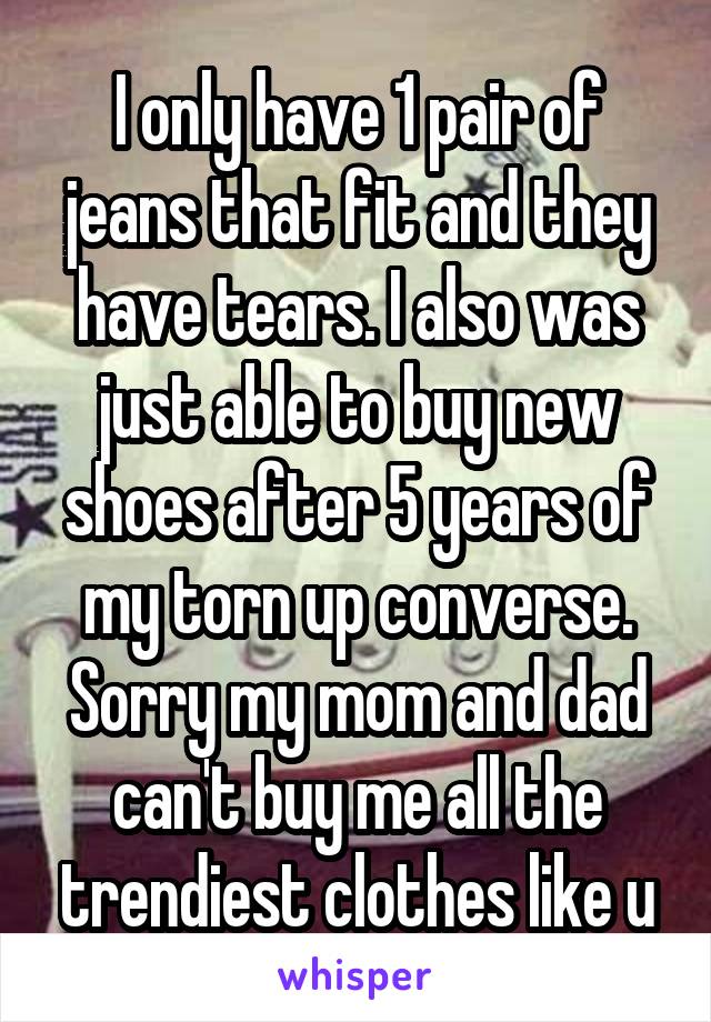 I only have 1 pair of jeans that fit and they have tears. I also was just able to buy new shoes after 5 years of my torn up converse. Sorry my mom and dad can't buy me all the trendiest clothes like u
