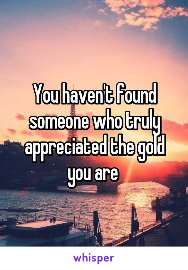You haven't found someone who truly appreciated the gold you are 