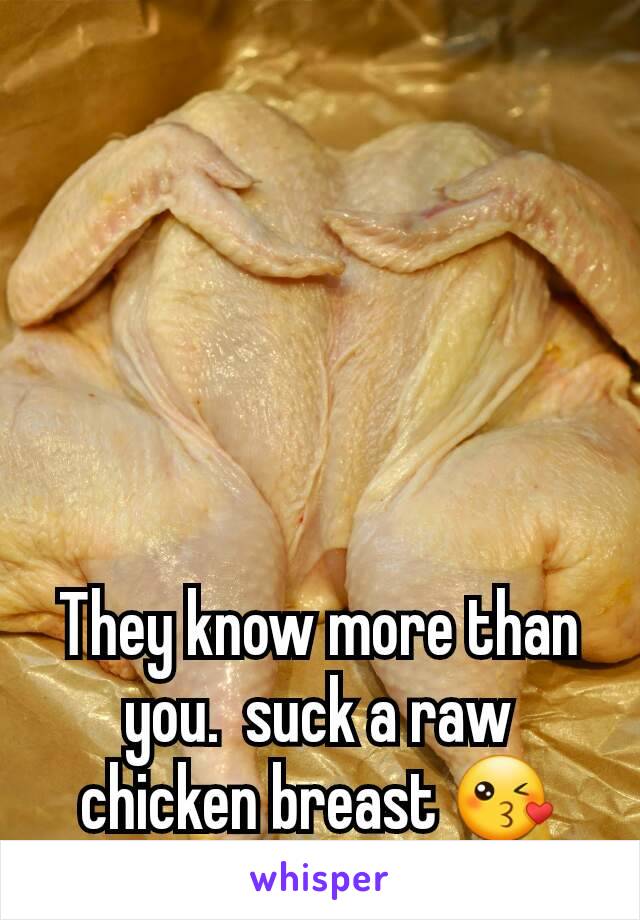 They know more than you.  suck a raw chicken breast 😘