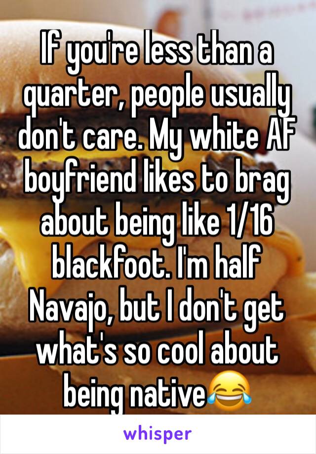 If you're less than a quarter, people usually don't care. My white AF boyfriend likes to brag about being like 1/16 blackfoot. I'm half Navajo, but I don't get what's so cool about being native😂