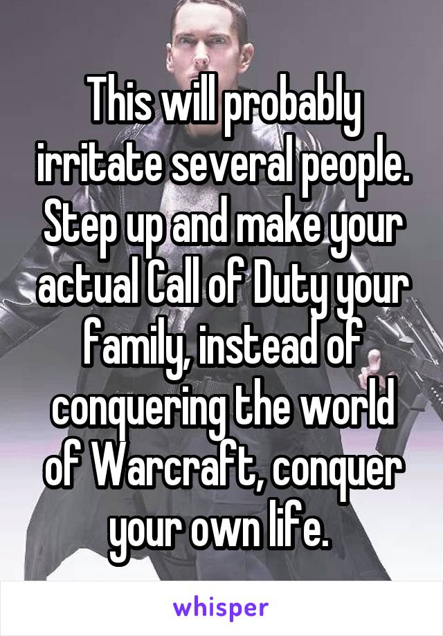 This will probably irritate several people. Step up and make your actual Call of Duty your family, instead of conquering the world of Warcraft, conquer your own life. 