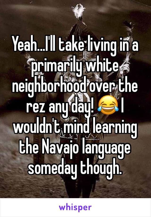 Yeah...I'll take living in a primarily white neighborhood over the rez any day! 😂 I wouldn't mind learning the Navajo language someday though. 