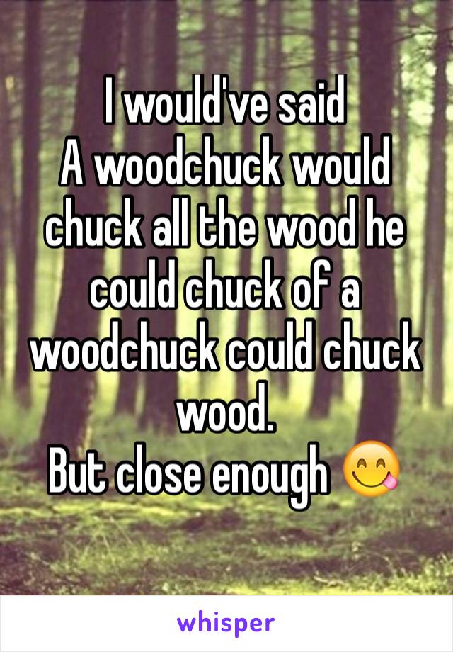 I would've said
A woodchuck would chuck all the wood he could chuck of a woodchuck could chuck wood. 
But close enough 😋