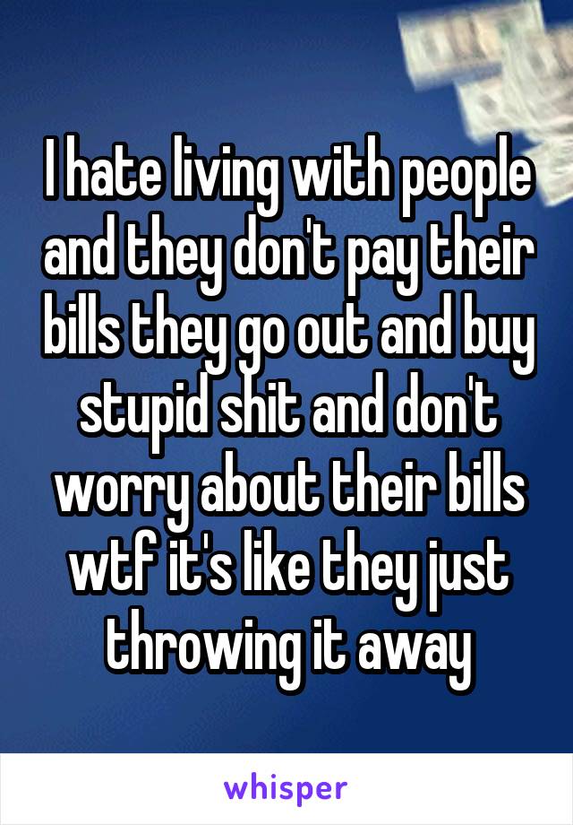 I hate living with people and they don't pay their bills they go out and buy stupid shit and don't worry about their bills wtf it's like they just throwing it away