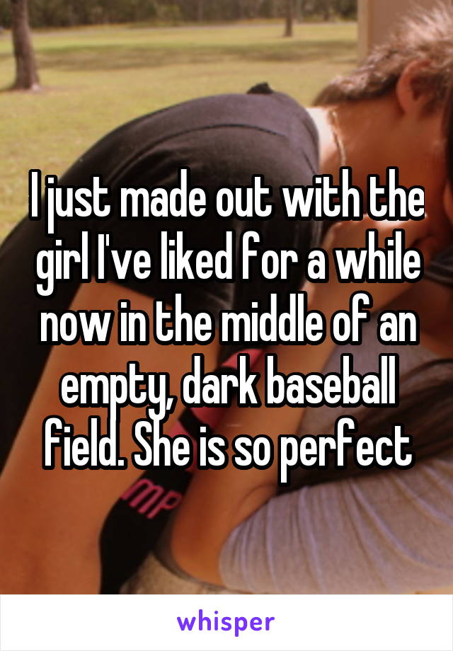 I just made out with the girl I've liked for a while now in the middle of an empty, dark baseball field. She is so perfect