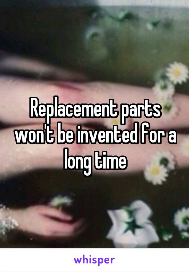 Replacement parts won't be invented for a long time