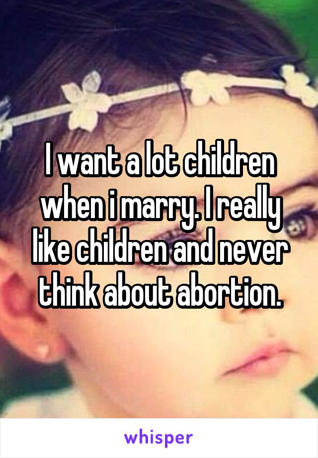 I want a lot children when i marry. I really like children and never think about abortion.
