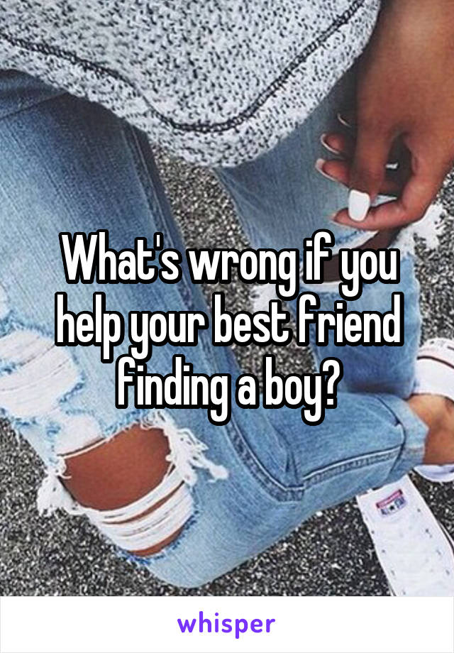 What's wrong if you help your best friend finding a boy?