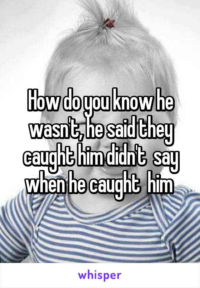 How do you know he wasn't, he said they caught him didn't  say when he caught  him 