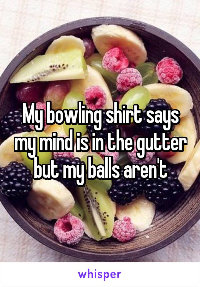 My bowling shirt says my mind is in the gutter but my balls aren't