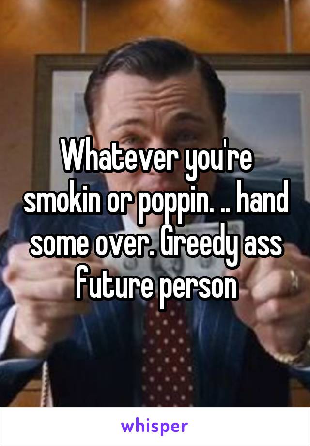 Whatever you're smokin or poppin. .. hand some over. Greedy ass future person