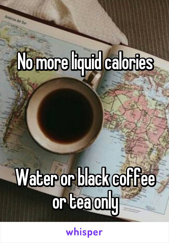 
No more liquid calories




Water or black coffee or tea only