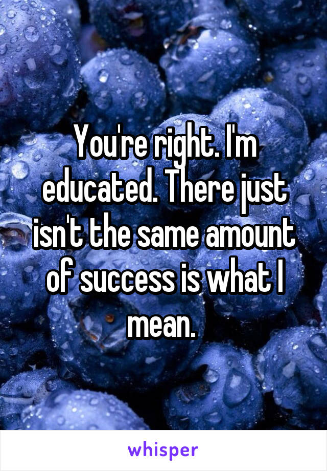 You're right. I'm educated. There just isn't the same amount of success is what I mean. 