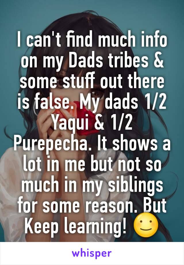 I can't find much info on my Dads tribes & some stuff out there is false. My dads 1/2 Yaqui & 1/2 Purepecha. It shows a lot in me but not so much in my siblings for some reason. But Keep learning! ☺