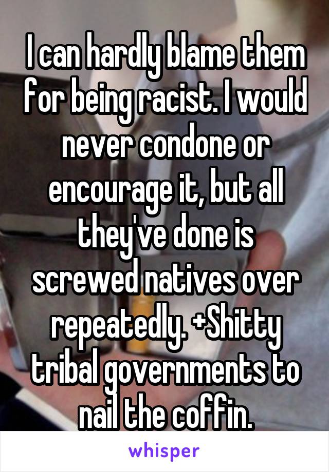I can hardly blame them for being racist. I would never condone or encourage it, but all they've done is screwed natives over repeatedly. +Shitty tribal governments to nail the coffin.
