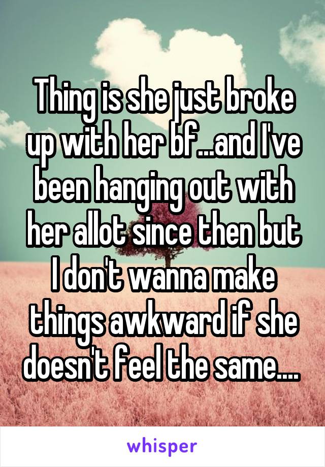Thing is she just broke up with her bf...and I've been hanging out with her allot since then but I don't wanna make things awkward if she doesn't feel the same.... 