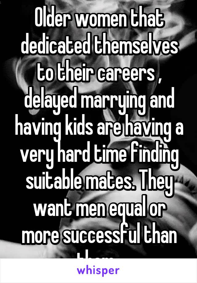 Older women that dedicated themselves to their careers , delayed marrying and having kids are having a very hard time finding suitable mates. They want men equal or more successful than them. 