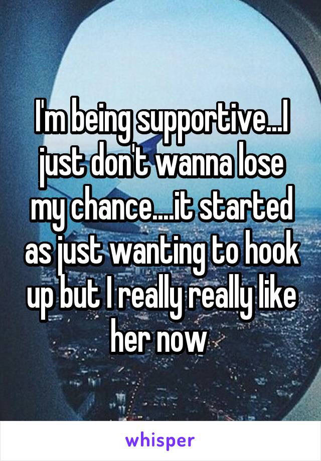 I'm being supportive...I just don't wanna lose my chance....it started as just wanting to hook up but I really really like her now 