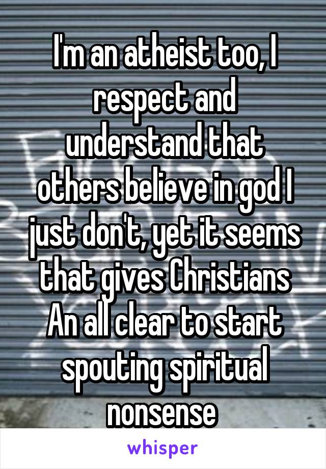 I'm an atheist too, I respect and understand that others believe in god I just don't, yet it seems that gives Christians An all clear to start spouting spiritual nonsense 