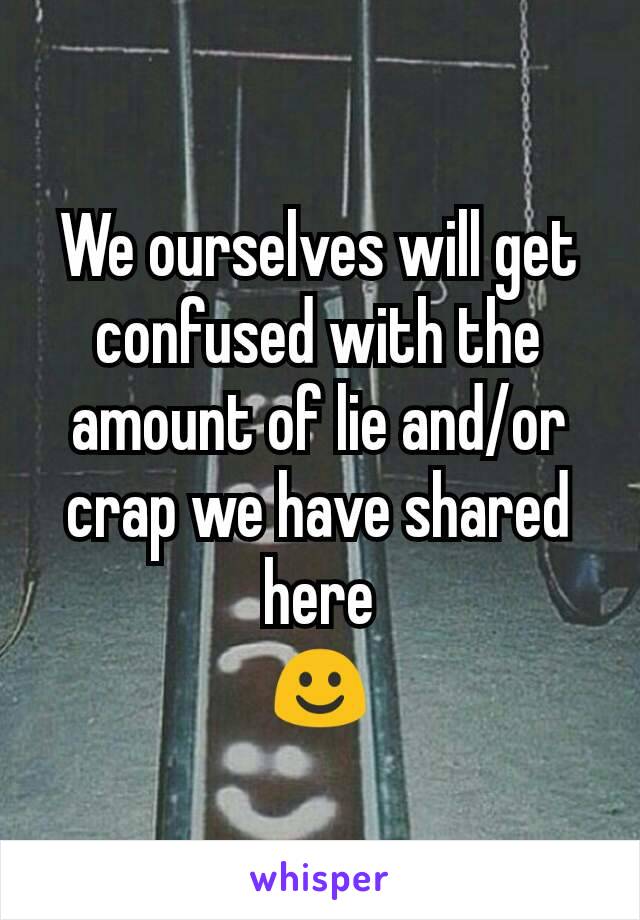 We ourselves will get confused with the amount of lie and/or crap we have shared here
☺