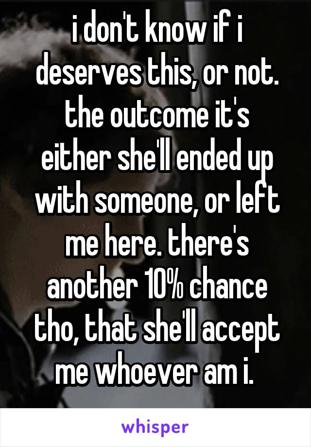 i don't know if i deserves this, or not.
the outcome it's either she'll ended up with someone, or left me here. there's another 10% chance tho, that she'll accept me whoever am i. 
