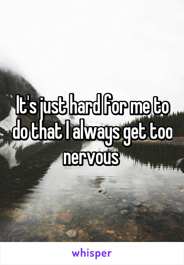 It's just hard for me to do that I always get too nervous 