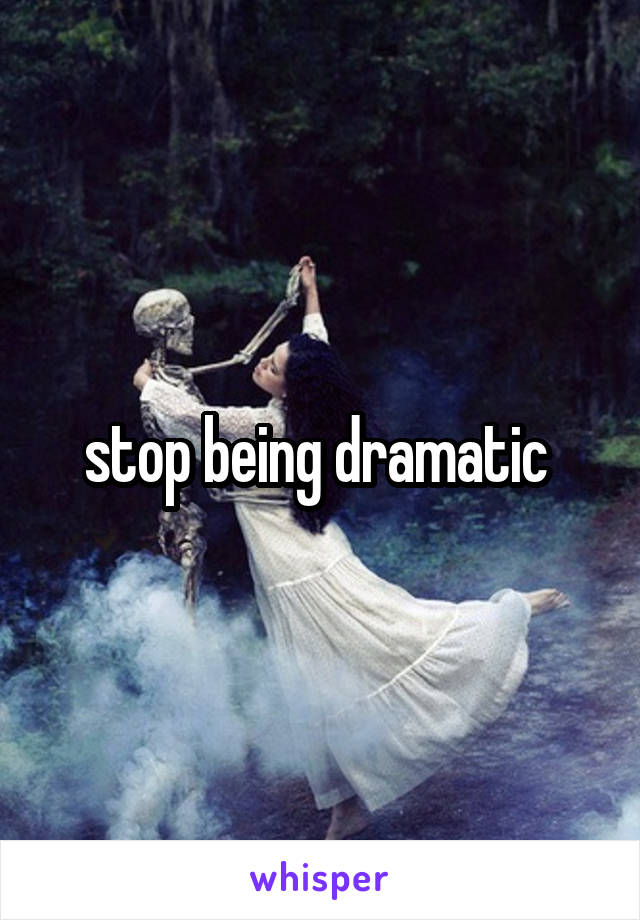 stop being dramatic 