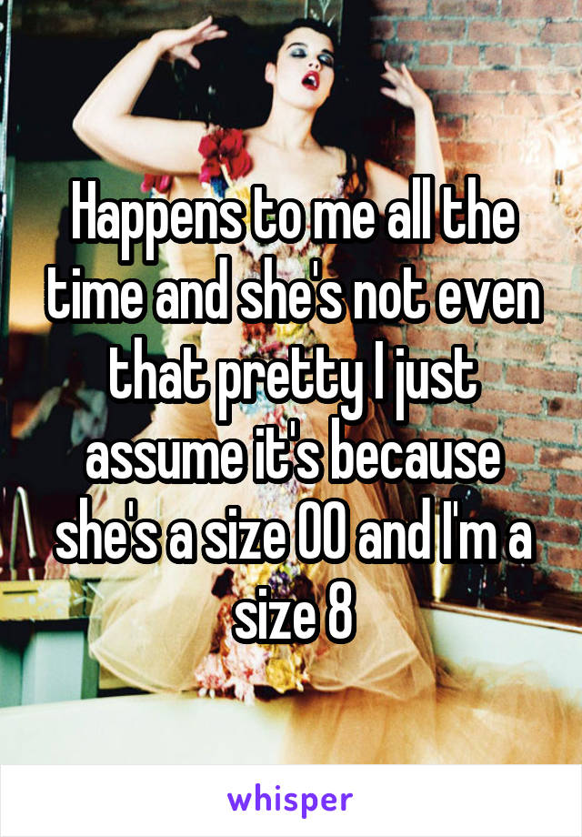 Happens to me all the time and she's not even that pretty I just assume it's because she's a size 00 and I'm a size 8