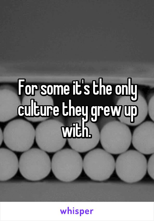 For some it's the only culture they grew up with. 