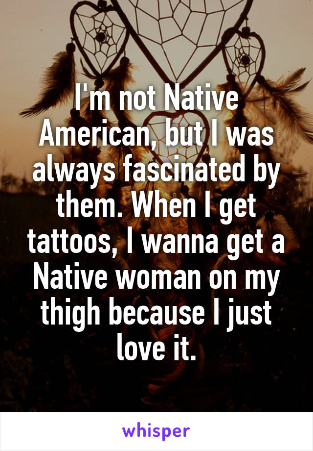 I'm not Native American, but I was always fascinated by them. When I get tattoos, I wanna get a Native woman on my thigh because I just love it.
