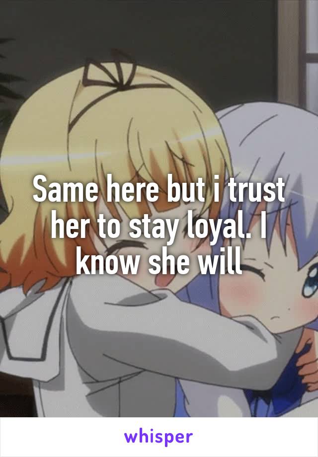 Same here but i trust her to stay loyal. I know she will