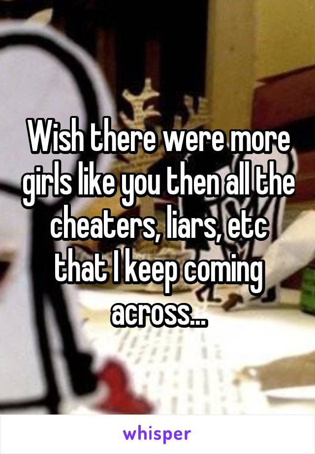 Wish there were more girls like you then all the cheaters, liars, etc that I keep coming across...