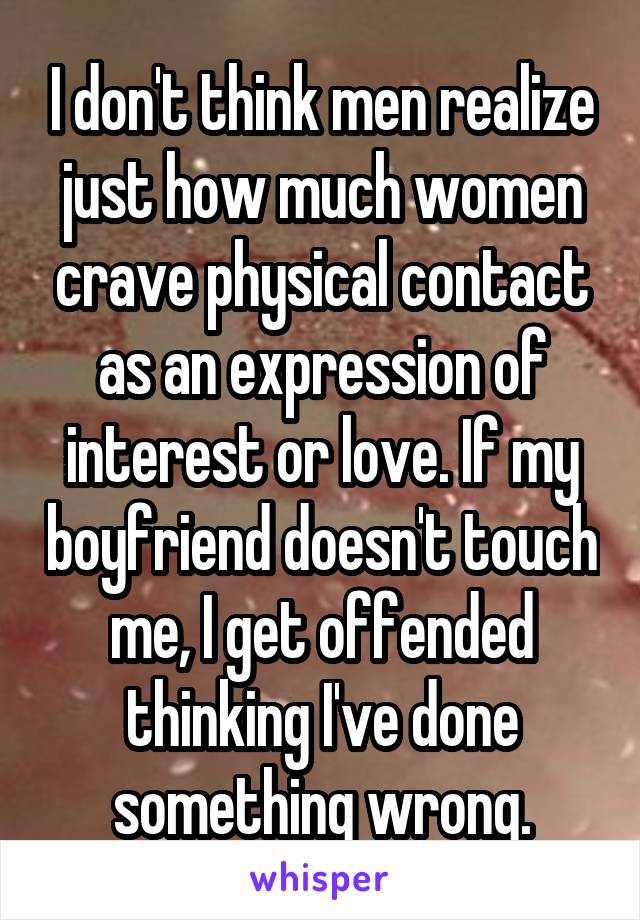 I don't think men realize just how much women crave physical contact as an expression of interest or love. If my boyfriend doesn't touch me, I get offended thinking I've done something wrong.