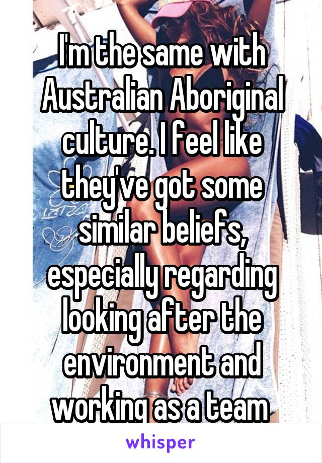 I'm the same with Australian Aboriginal culture. I feel like they've got some similar beliefs, especially regarding looking after the environment and working as a team 
