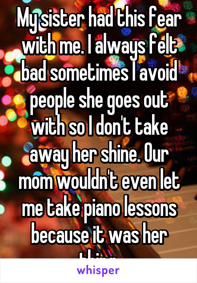 My sister had this fear with me. I always felt bad sometimes I avoid people she goes out with so I don't take away her shine. Our mom wouldn't even let me take piano lessons because it was her thing.