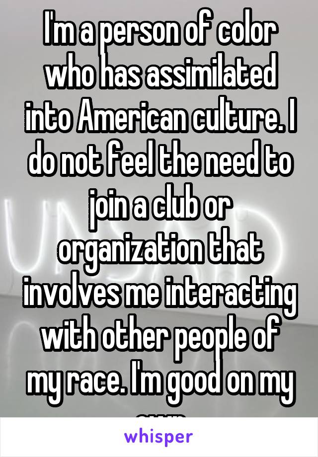 I'm a person of color who has assimilated into American culture. I do not feel the need to join a club or organization that involves me interacting with other people of my race. I'm good on my own