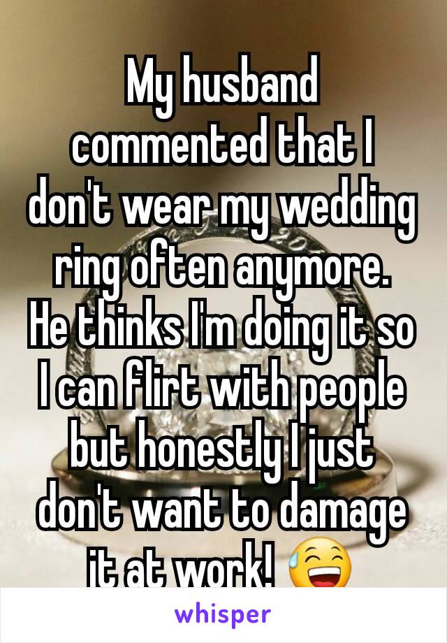 My husband commented that I don't wear my wedding ring often anymore.
He thinks I'm doing it so I can flirt with people but honestly I just don't want to damage it at work! 😅