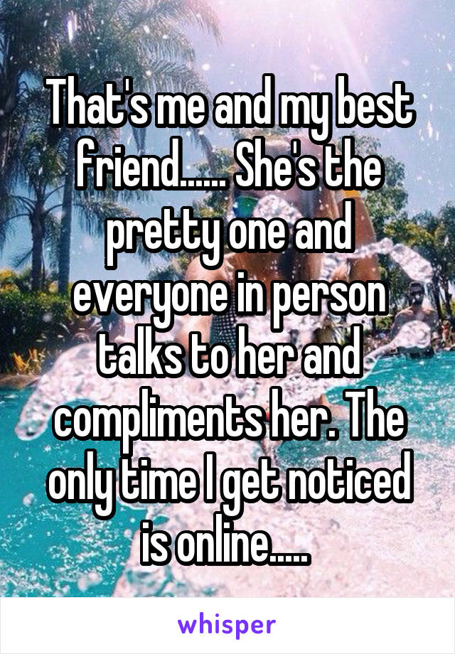 That's me and my best friend...... She's the pretty one and everyone in person talks to her and compliments her. The only time I get noticed is online..... 