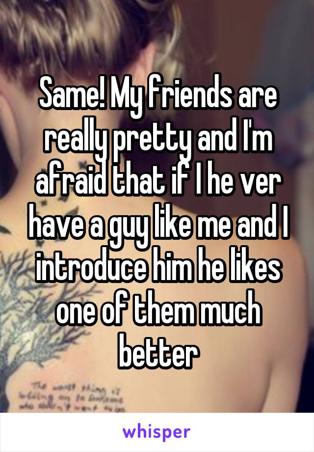 Same! My friends are really pretty and I'm afraid that if I he ver have a guy like me and I introduce him he likes one of them much better