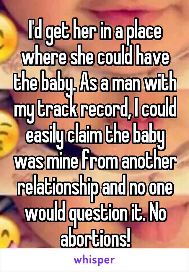 I'd get her in a place where she could have the baby. As a man with my track record, I could easily claim the baby was mine from another relationship and no one would question it. No abortions!