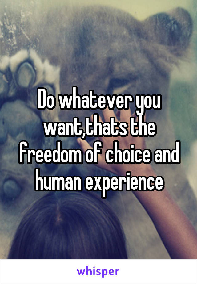 Do whatever you want,thats the freedom of choice and human experience
