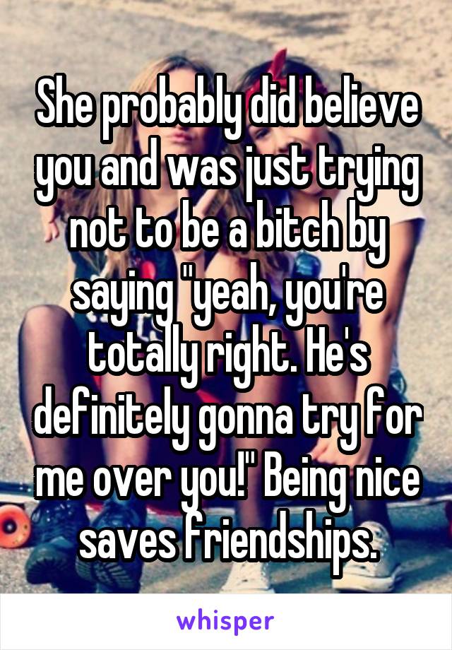 She probably did believe you and was just trying not to be a bitch by saying "yeah, you're totally right. He's definitely gonna try for me over you!" Being nice saves friendships.