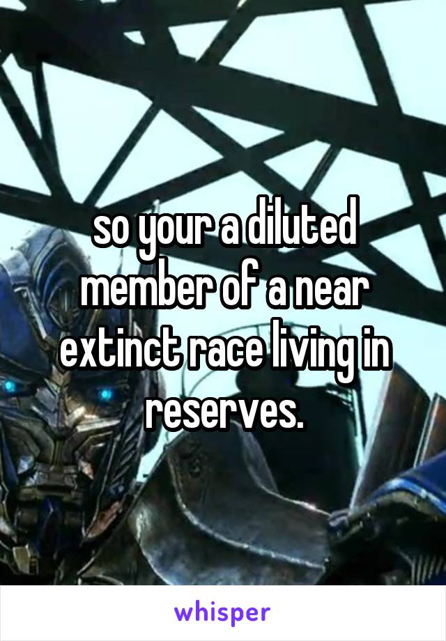 so your a diluted member of a near extinct race living in reserves.