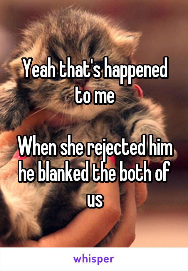 Yeah that's happened to me

When she rejected him he blanked the both of us