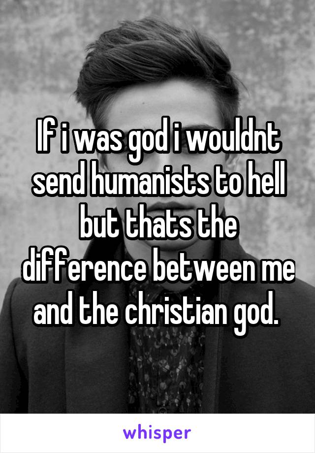 If i was god i wouldnt send humanists to hell but thats the difference between me and the christian god. 